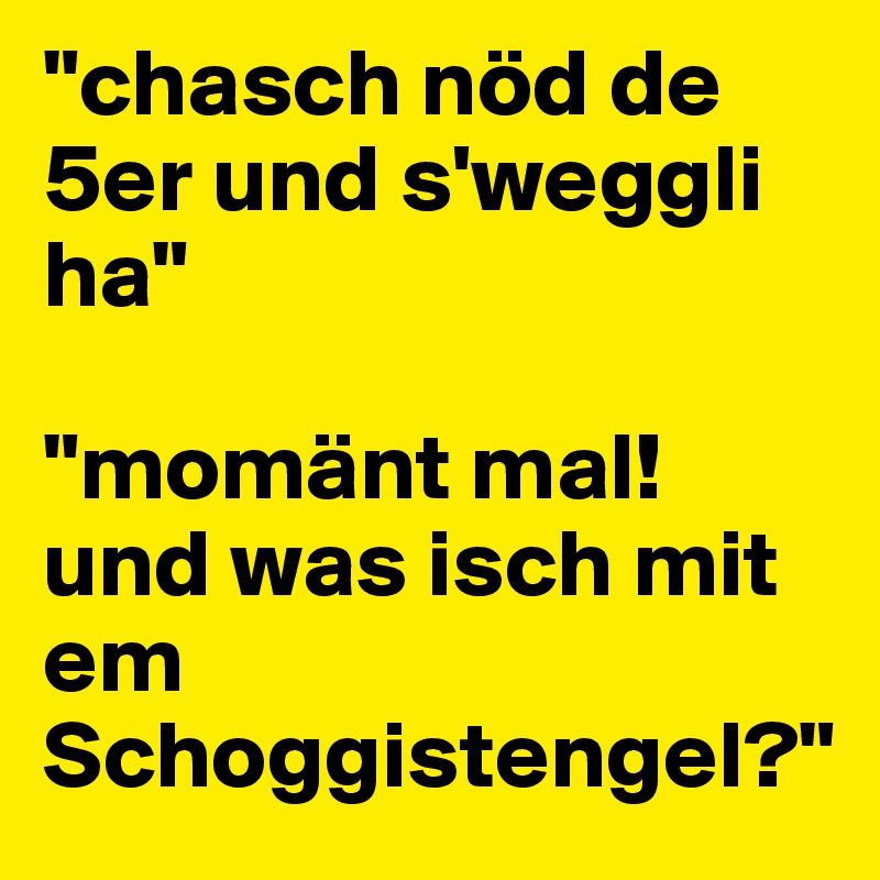 "chasch nöd de 5er und s'weggli ha"

"momänt mal! und was isch mit em Schoggistengel?"