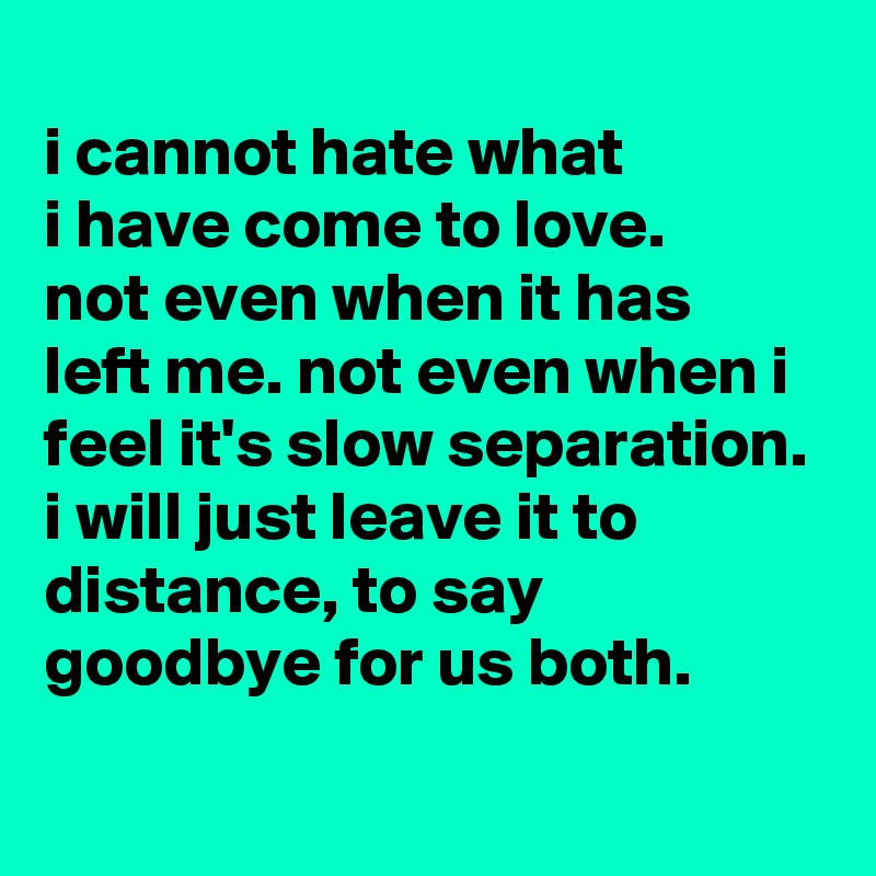 
i cannot hate what
i have come to love.
not even when it has
left me. not even when i feel it's slow separation. i will just leave it to distance, to say goodbye for us both.
