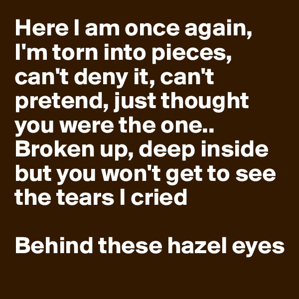 Here I am once again, I'm torn into pieces, can't deny it, can't pretend, just thought you were the one.. 
Broken up, deep inside but you won't get to see the tears I cried 

Behind these hazel eyes