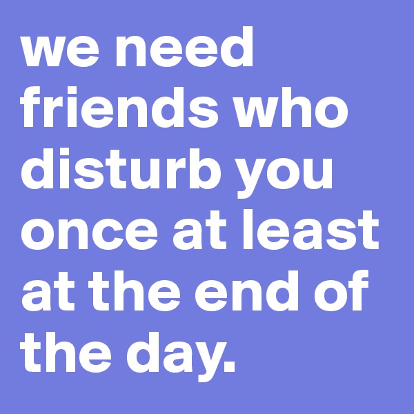 we need friends who disturb you once at least at the end of the day. 