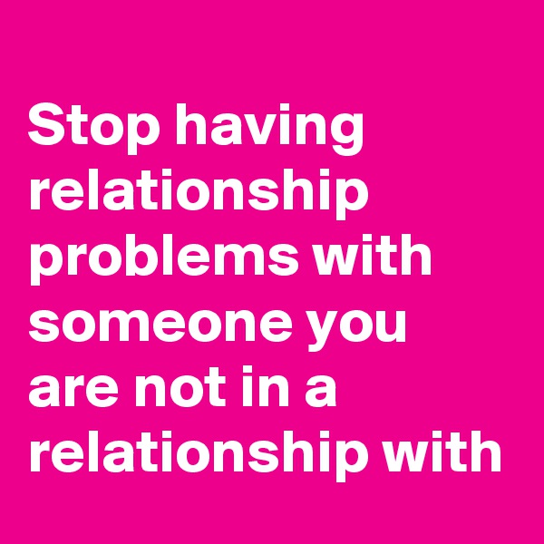 
Stop having relationship problems with someone you are not in a relationship with