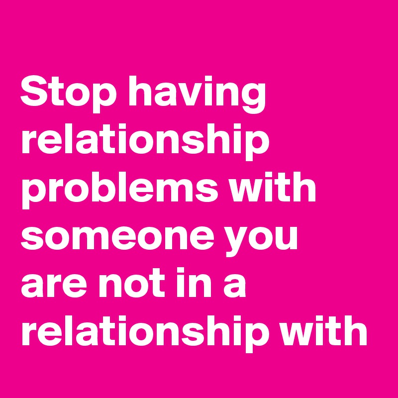 
Stop having relationship problems with someone you are not in a relationship with