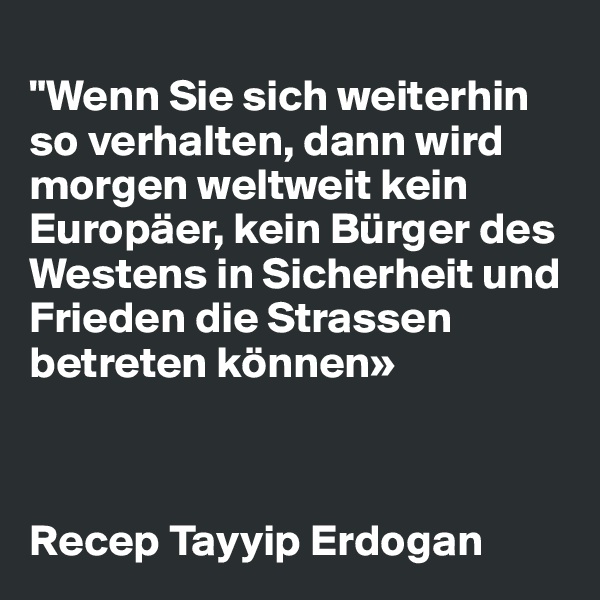 
"Wenn Sie sich weiterhin so verhalten, dann wird morgen weltweit kein Europäer, kein Bürger des Westens in Sicherheit und Frieden die Strassen betreten können»


                     
Recep Tayyip Erdogan 