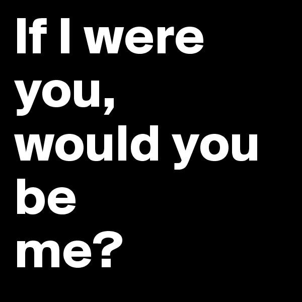 If I were you, 
would you be 
me?