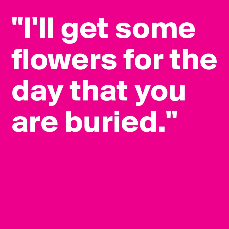 "I'll get some flowers for the day that you are buried."

