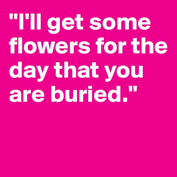 "I'll get some flowers for the day that you are buried."

