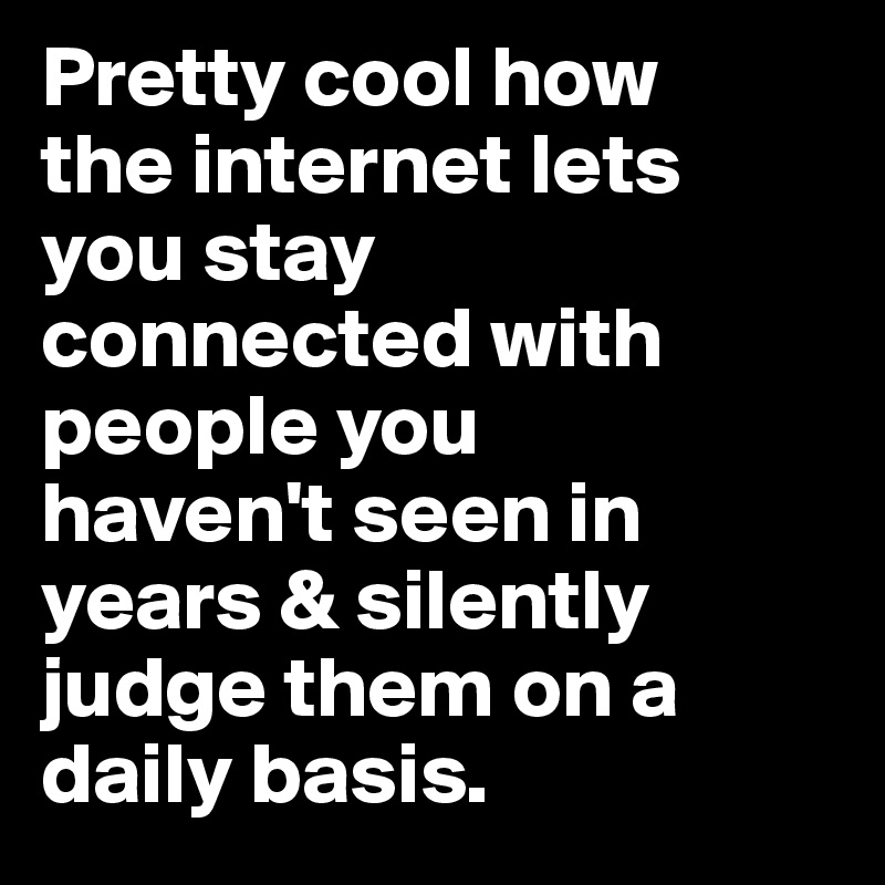 Pretty cool how 
the internet lets 
you stay 
connected with people you 
haven't seen in years & silently judge them on a daily basis.