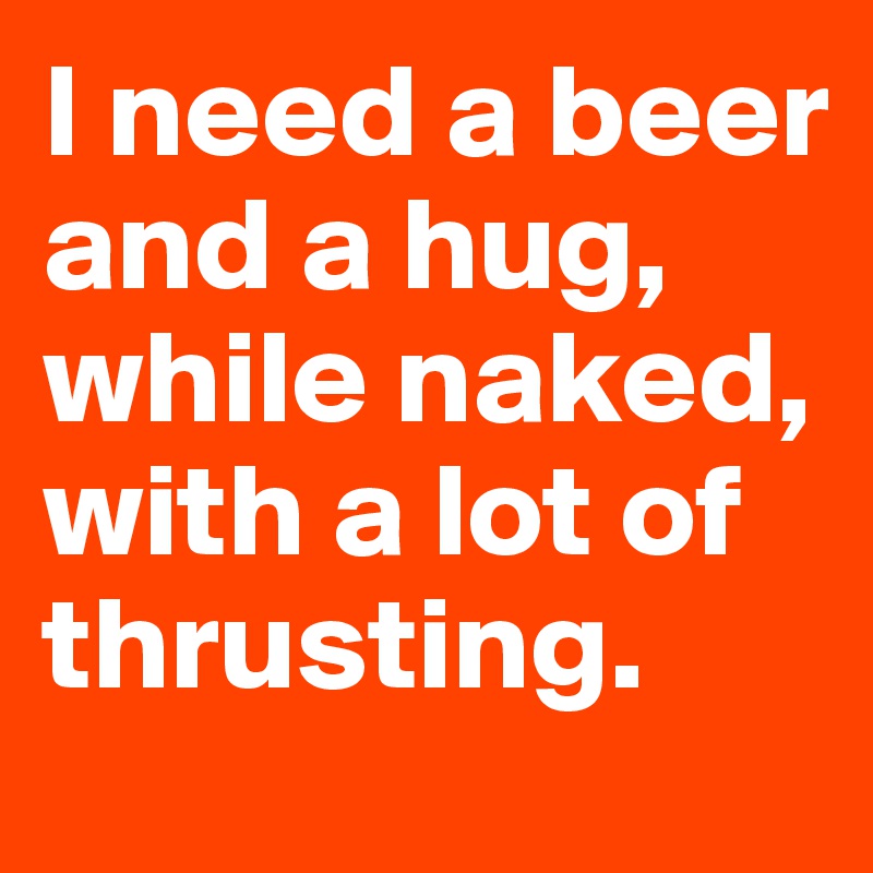I need a beer and a hug, while naked, with a lot of thrusting. 