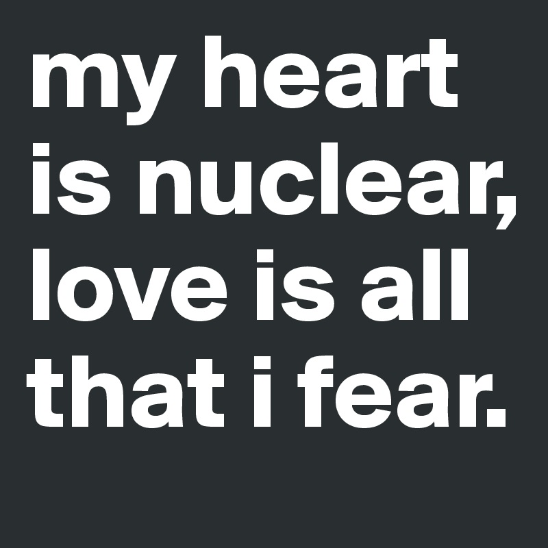 my heart is nuclear, love is all that i fear.