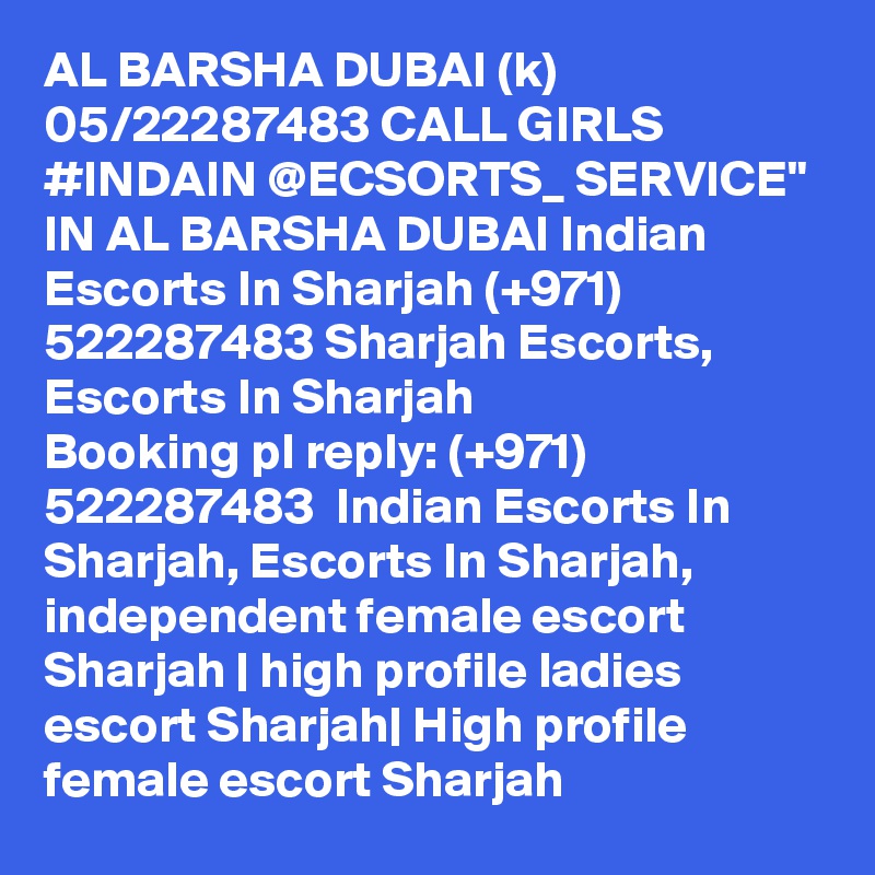AL BARSHA DUBAI (k) 05/22287483 CALL GIRLS #INDAIN @ECSORTS_ SERVICE" IN AL BARSHA DUBAI Indian Escorts In Sharjah (+971) 522287483 Sharjah Escorts, Escorts In Sharjah
Booking pl reply: (+971) 522287483  Indian Escorts In Sharjah, Escorts In Sharjah, independent female escort Sharjah | high profile ladies escort Sharjah| High profile female escort Sharjah