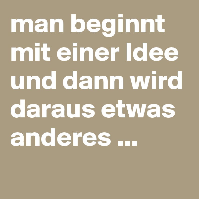 man beginnt mit einer Idee und dann wird daraus etwas anderes ...
