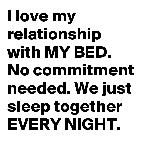 I love my relationship with MY BED. No commitment needed. We just sleep together EVERY NIGHT.
