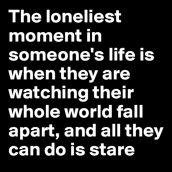 The loneliest moment in someone's life is when they are watching their whole world fall apart, and all they can do is stare 