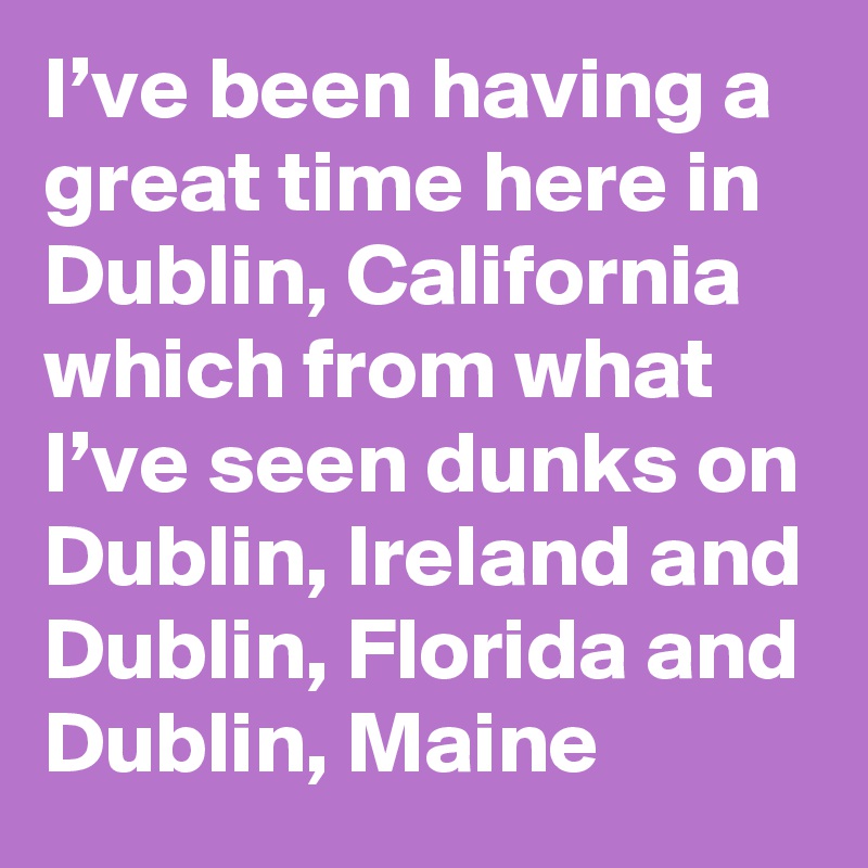 I’ve been having a great time here in Dublin, California which from what I’ve seen dunks on Dublin, Ireland and Dublin, Florida and Dublin, Maine