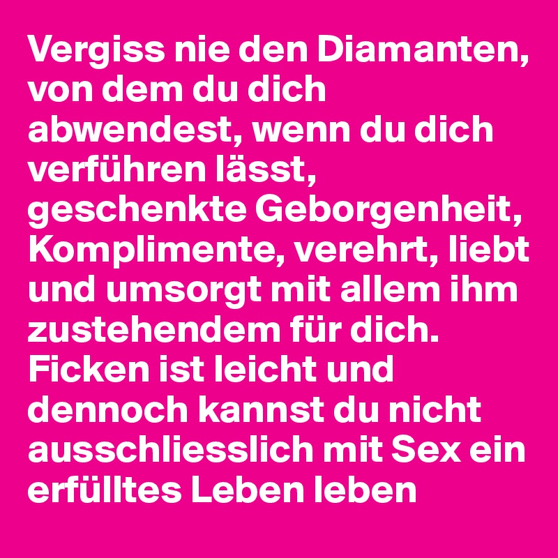 Vergiss nie den Diamanten, von dem du dich abwendest, wenn du dich verführen lässt, geschenkte Geborgenheit, Komplimente, verehrt, liebt und umsorgt mit allem ihm zustehendem für dich. Ficken ist leicht und dennoch kannst du nicht ausschliesslich mit Sex ein erfülltes Leben leben