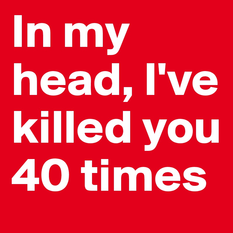 In my head, I've killed you 40 times