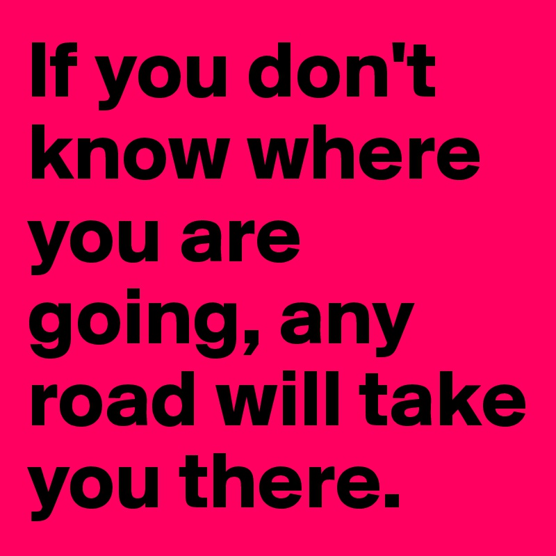 If you don't know where you are going, any road will take you there.