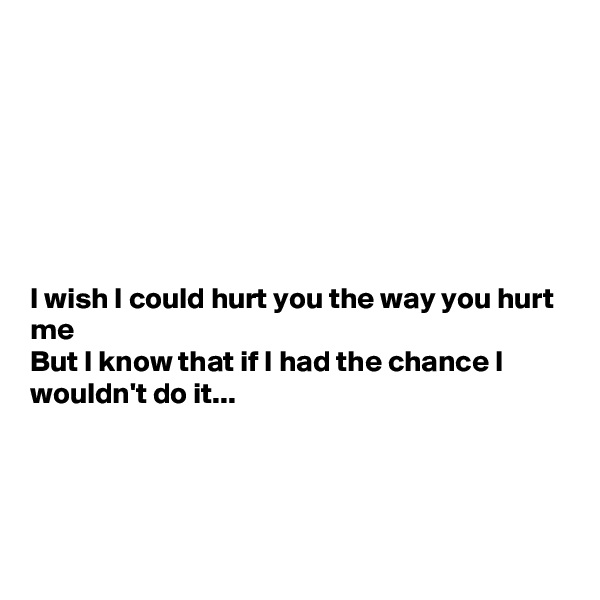 







I wish I could hurt you the way you hurt me
But I know that if I had the chance I wouldn't do it...




