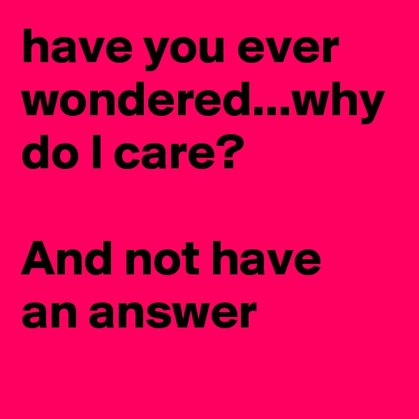 have you ever wondered...why do I care? 

And not have an answer
