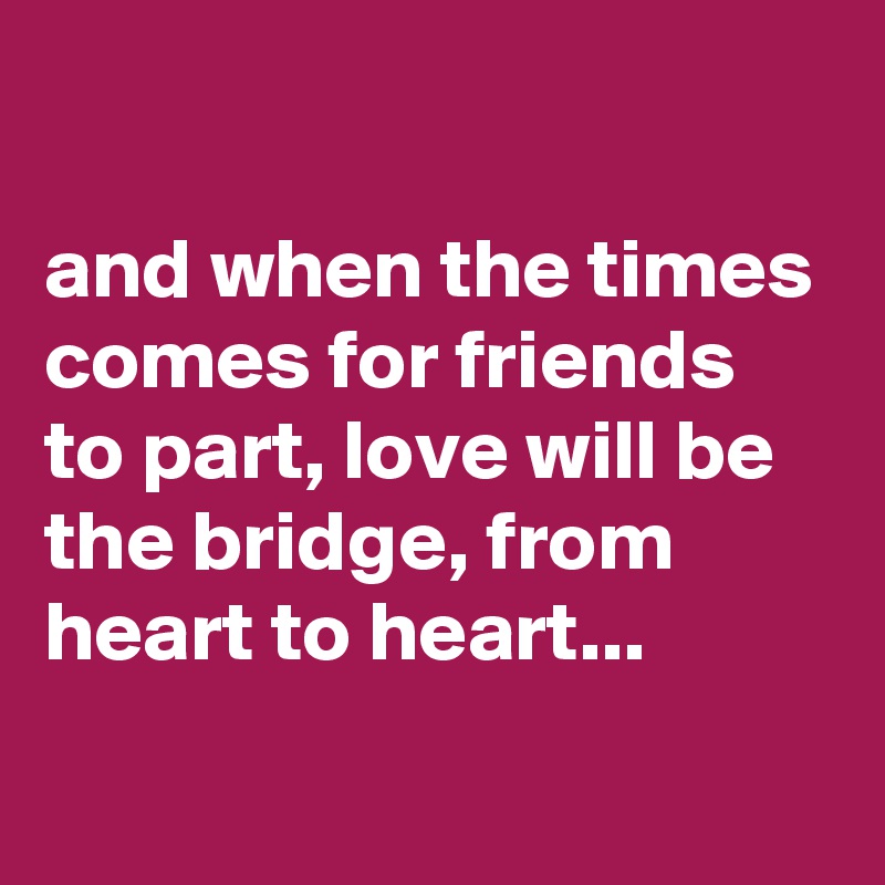 

and when the times comes for friends to part, love will be the bridge, from heart to heart...
