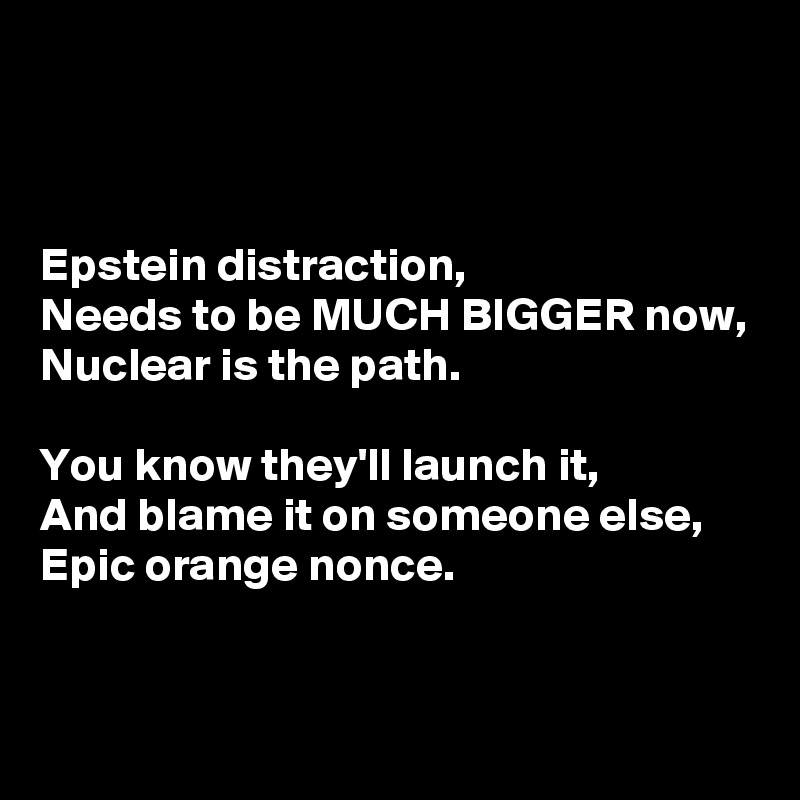 



Epstein distraction,
Needs to be MUCH BIGGER now,
Nuclear is the path.

You know they'll launch it,
And blame it on someone else,
Epic orange nonce.



