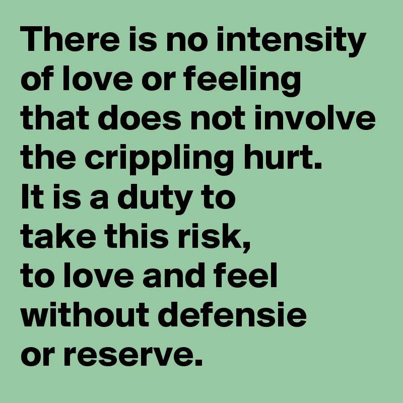 There is no intensity of love or feeling that does not involve the crippling hurt. 
It is a duty to 
take this risk, 
to love and feel without defensie 
or reserve.