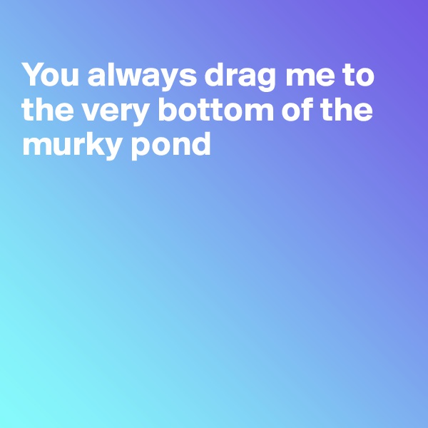 
You always drag me to the very bottom of the murky pond






