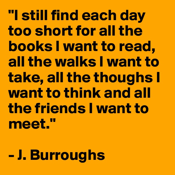 "I still find each day too short for all the books I want to read, all the walks I want to take, all the thoughs I want to think and all the friends I want to meet."

- J. Burroughs