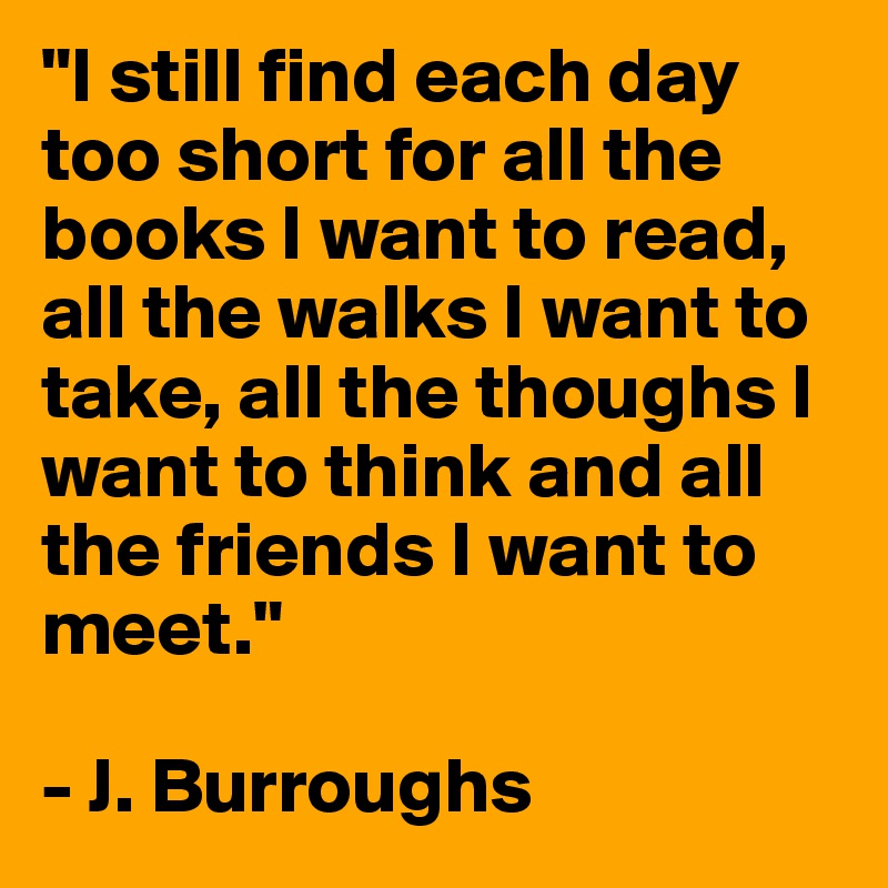 "I still find each day too short for all the books I want to read, all the walks I want to take, all the thoughs I want to think and all the friends I want to meet."

- J. Burroughs
