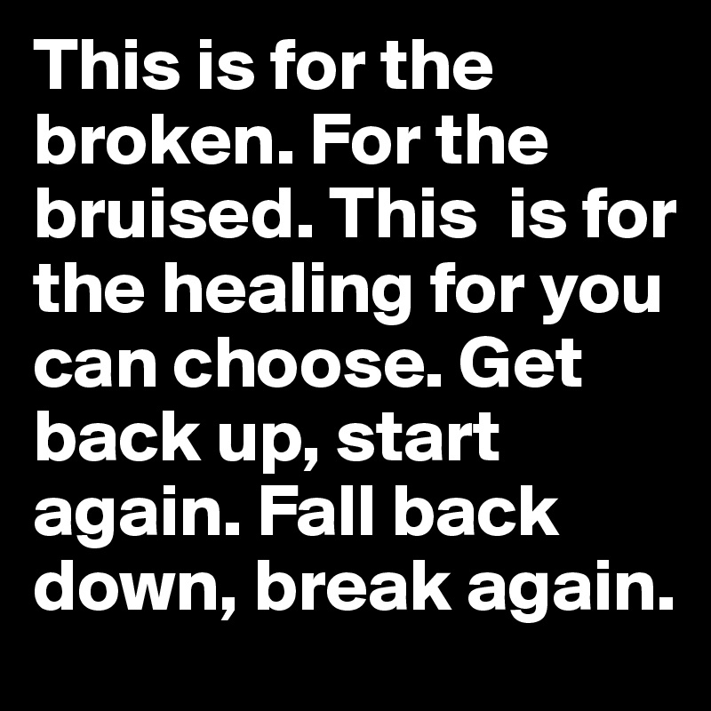 This is for the broken. For the bruised. This  is for the healing for you can choose. Get back up, start again. Fall back down, break again.