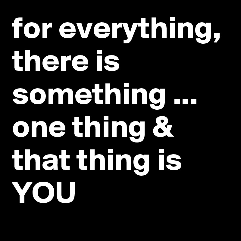 for everything, there is something ... one thing & that thing is YOU