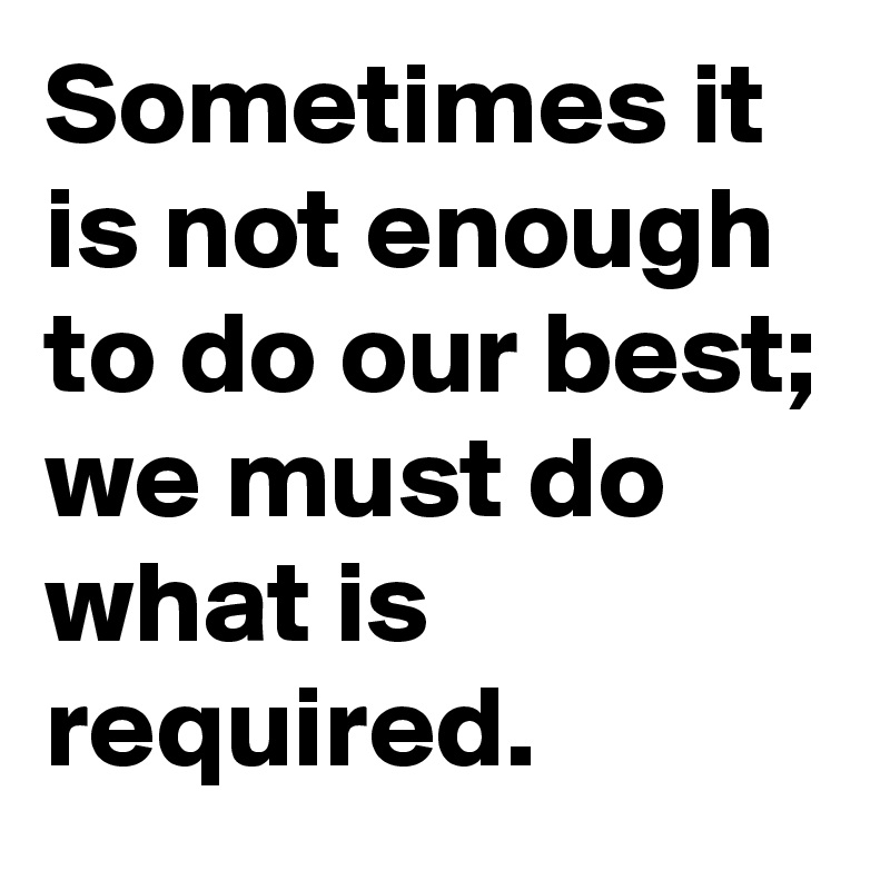 Sometimes it is not enough  to do our best; 
we must do what is required. 