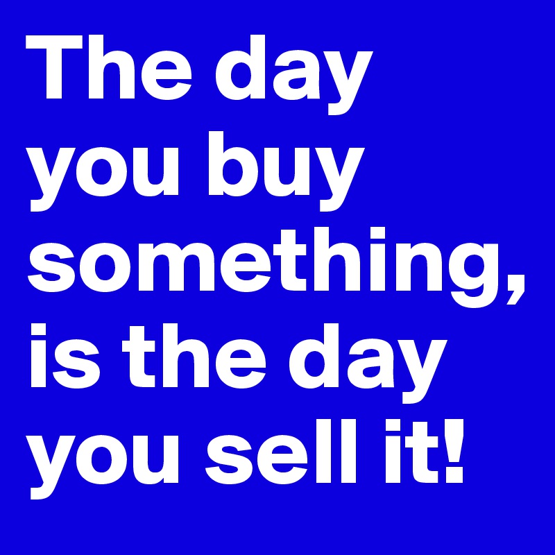 The day you buy something, 
is the day you sell it! 
