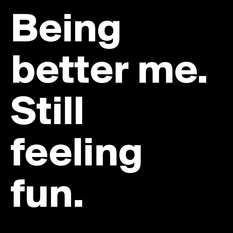 Being better me. Still feeling fun. 