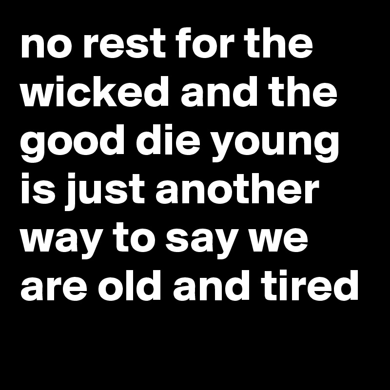 no rest for the wicked and the good die young is just another way to say we are old and tired
