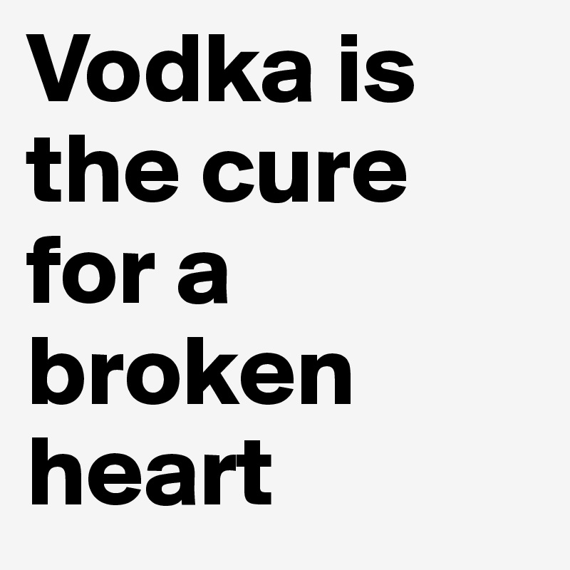 Vodka is the cure for a broken heart