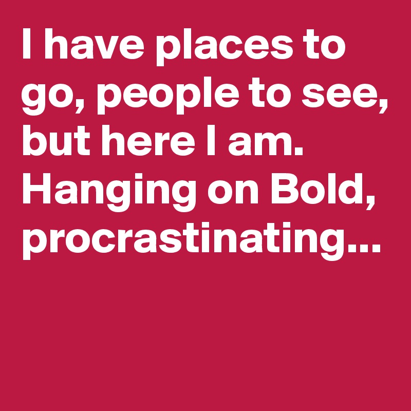 I have places to go, people to see, but here I am. Hanging on Bold, procrastinating...