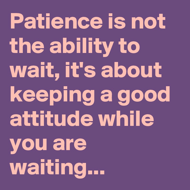 Patience Is Not The Ability To Wait, It's About Keeping A Good Attitude ...