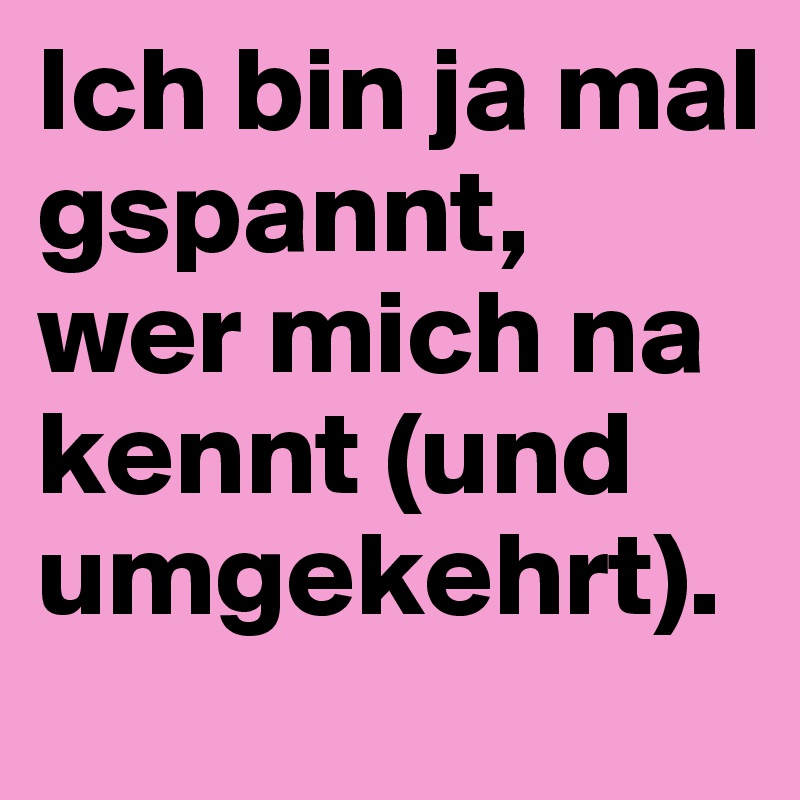 Ich bin ja mal gspannt, 
wer mich na kennt (und umgekehrt).