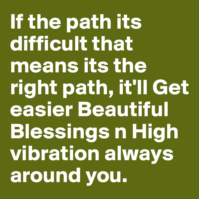 If the path its difficult that means its the right path, it'll Get easier Beautiful Blessings n High vibration always around you.