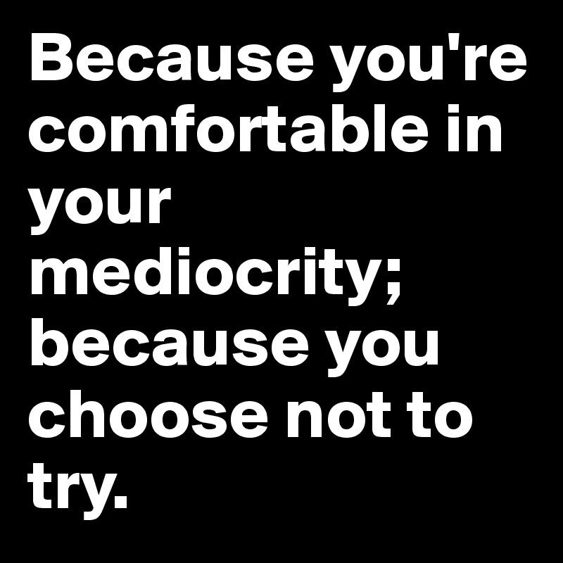Because you're comfortable in your mediocrity; because you choose not to try.