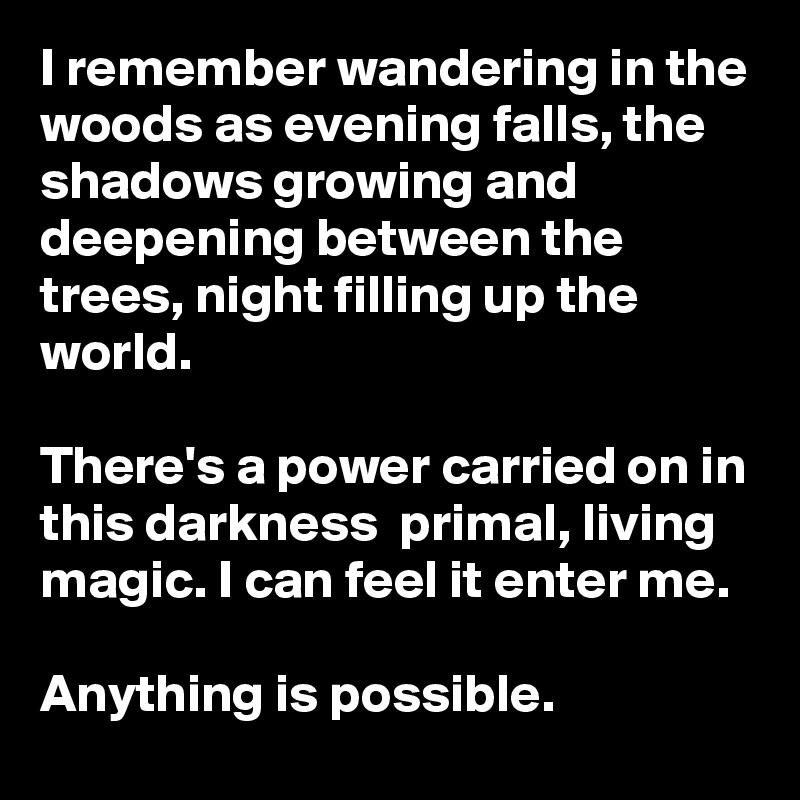 I remember wandering in the woods as evening falls, the shadows growing and deepening between the trees, night filling up the world. 

There's a power carried on in this darkness  primal, living magic. I can feel it enter me.

Anything is possible.