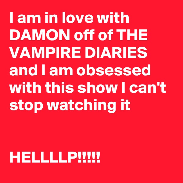 I am in love with DAMON off of THE VAMPIRE DIARIES and I am obsessed with this show I can't stop watching it 


HELLLLP!!!!!