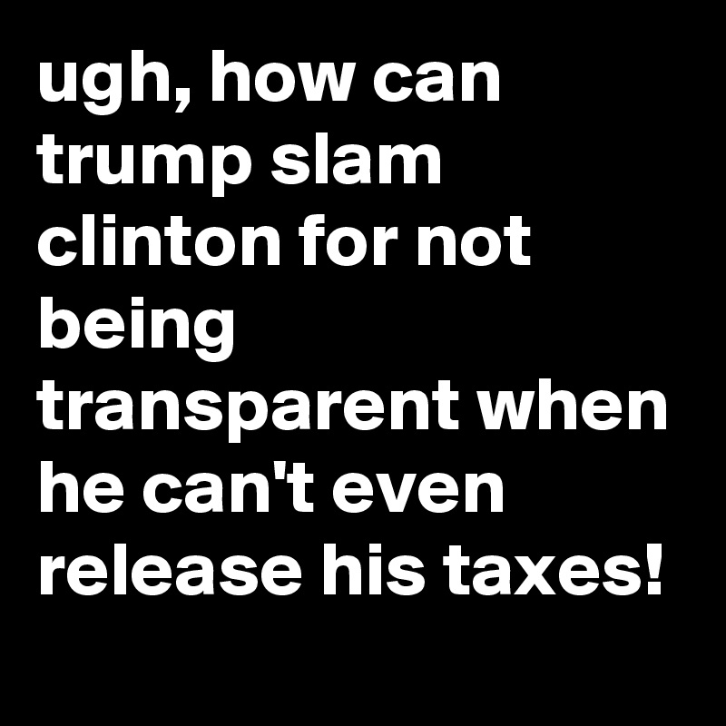ugh, how can trump slam clinton for not being transparent when he can't even release his taxes!