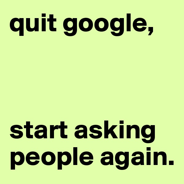 quit google, 



start asking people again.