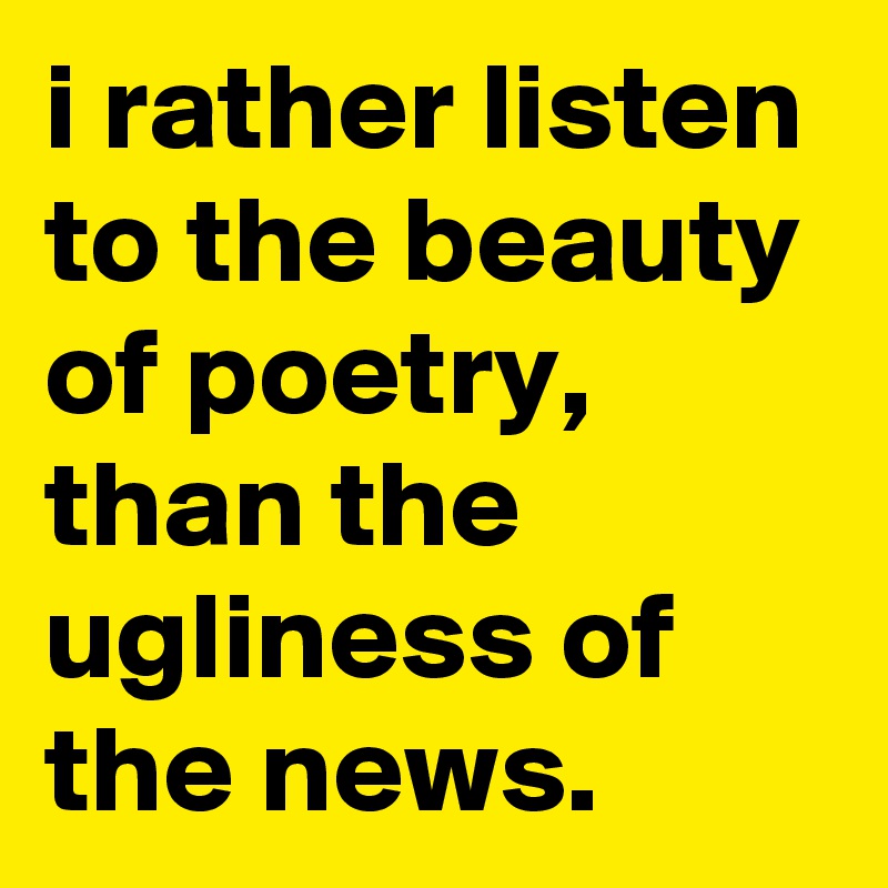 i rather listen to the beauty of poetry, than the ugliness of the news. 