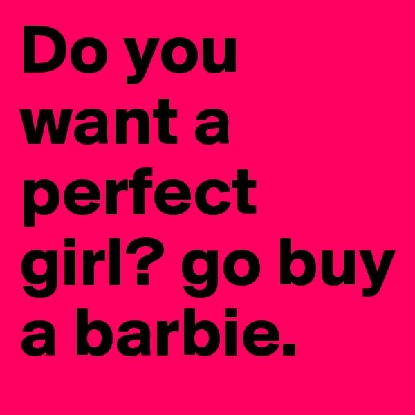 Do you want a perfect girl? go buy a barbie.