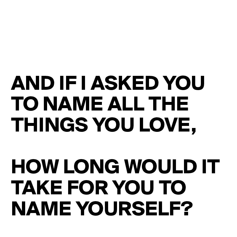 


AND IF I ASKED YOU TO NAME ALL THE THINGS YOU LOVE,

HOW LONG WOULD IT TAKE FOR YOU TO NAME YOURSELF? 