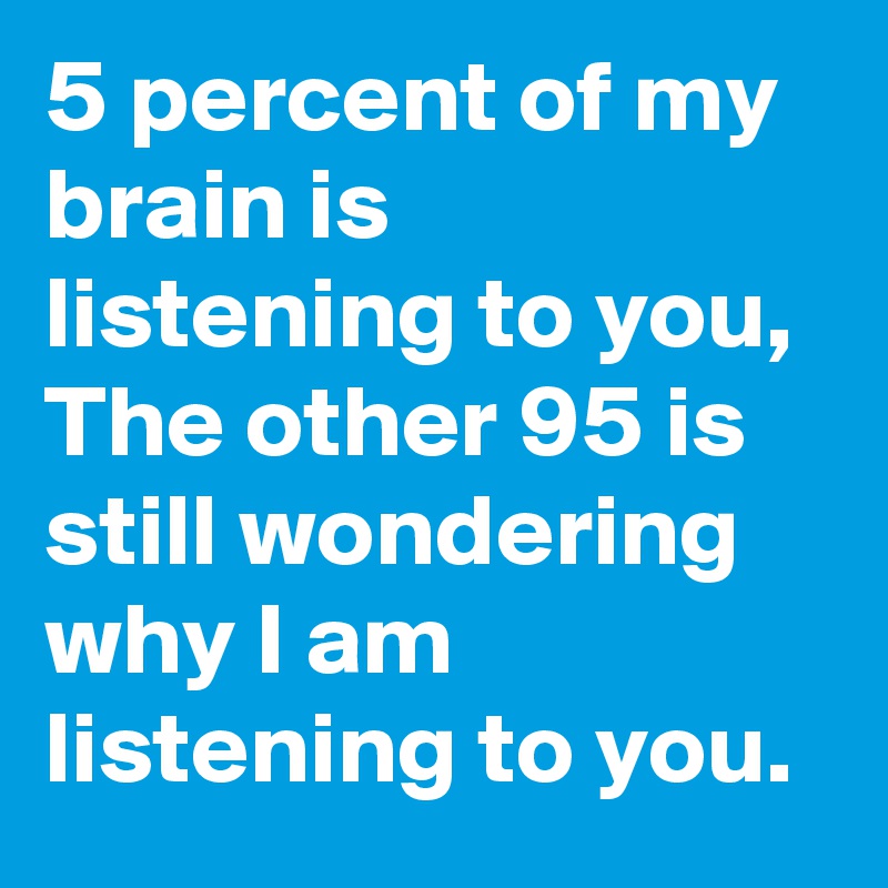 5 percent of my brain is listening to you, The other 95 is still wondering why I am listening to you.