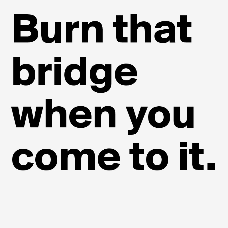 Burn that bridge when you come to it.